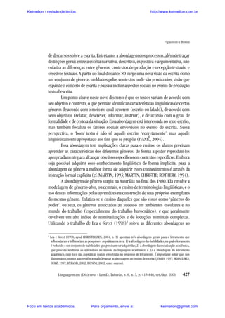Keimelion - revisão de textos

http://www.keimelion.com.br

Figueiredo e Bonini

de discursos sobre a escrita. Entretanto, a abordagem dos processos, além de traçar
distinções gerais entre a escrita narrativa, descritiva, expositiva e argumentativa, não
enfatiza as diferenças entre gêneros, contextos de produção e recepção textuais, e
objetivos textuais. A partir do final dos anos 80 surge uma nova visão da escrita como
um conjunto de gêneros moldados pelos contextos onde são produzidos, visão que
expande o conceito de escrita e passa a incluir aspectos sociais no evento de produção
textual escrita.
Um ponto-chave neste novo discurso é que os textos variam de acordo com
seu objetivo e contexto, o que permite identificar características lingüísticas de certos
gêneros de acordo com o meio no qual ocorrem (escrito ou falado), de acordo com
seus objetivos (relatar, descrever, informar, instruir), e de acordo com o grau de
formalidade e de certeza da situação. Essa abordagem está interessada no texto escrito,
mas também focaliza os fatores sociais envolvidos no evento de escrita. Nessa
perspectiva, o ‘bom’ texto é não só aquele escrito ‘corretamente’, mas aquele
lingüisticamente apropriado aos fins que se propõe (IVANIC, 2004).
Essa abordagem tem implicações claras para o ensino: os alunos precisam
aprender as características dos diferentes gêneros, de forma a poder reproduzi-los
apropriadamente para alcançar objetivos específicos em contextos específicos. Embora
seja possível adquirir esse conhecimento lingüístico de forma implícita, para a
abordagem de gênero a melhor forma de adquirir esses conhecimentos é através da
instrução formal explícita (cf. MARTIN, 1993; MARTIN, CHRISTIE; ROTHERY, 1994).
A abordagem de gênero surgiu na Austrália no final dos 1980. Ela envolve a
modelagem de gêneros-alvo, ou centrais, o ensino de terminologias lingüísticas, e o
uso dessas informações pelos aprendizes na construção de seus próprios exemplares
do mesmo gênero. Enfatiza-se o ensino daqueles que são vistos como ‘gêneros do
poder’, ou seja, os gêneros associados ao sucesso em ambientes escolares e no
mundo do trabalho (especialmente do trabalho burocrático), e que geralmente
envolvem um alto índice de nominalizações e de locuções nominais complexas.
Utilizando o trabalho de Lea e Street (1998)2 sobre as diferentes abordagens ao
^

2

Lea e Street (1998, apud CHRISTIANSEN, 2004, p. 3) apontam três abordagens gerais para o letramento que
influenciaram e influenciam as pesquisas e as práticas na área: 1) a abordagem das habilidades, na qual o letramento
é reduzido a um conjunto de habilidades que precisam ser adquiridas; 2) a abordagem da socialização acadêmica,
que procura aculturar os aprendizes no mundo da linguagem acadêmica; e 3) a abordagem do letramento
acadêmico, cujo foco são as práticas sociais envolvidas no processo de letramento. É importante notar que, nos
últimos anos, muitos autores têm tentado levantar as abordagens do ensino de escrita (JONHS, 1997; SCHNEUWLY;
DOLZ, 1997; HYLAND, 2002; BONINI, 2002; entre outros).
Linguagem em (Dis)curso - LemD, Tubarão, v. 6, n. 3, p. 413-446, set./dez. 2006

Foco em textos acadêmicos.

Para orçamento, envie a:

427

keimelion@gmail.com

 