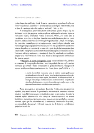 Keimelion - revisão de textos

http://www.keimelion.com.br

Práticas discursivas e ensino do texto acadêmico ...

^

ensino da escrita acadêmica, Ivanic descreve a abordagem australiana de gêneros
como “‘socialização acadêmica’: o aprendizado das convenções estabelecidas para
os tipos de escrita que são valorizados na academia” (2004, p. 11).
A abordagem de gênero tem atraído tanto críticas quanto elogios, seja no
âmbito da escola, da pesquisa, ou da criação de políticas educacionais. Alguns a
vêem como lógica, sistemática, realista e ensinável. Outros, por outro lado, a
consideram prescritiva e simplista, baseada numa visão falsa dos gêneros como
unitários, estáticos e passíveis de especificação. Cope e Kalantzis (1993), por exemplo,
são contrários à modelagem por acreditarem que essa abordagem não só é uma
reencarnação da pedagogia da transmissão passiva, mas que também sacraliza os
gêneros do poder e os transmite de forma acrítica, pelo simples fato de que deveriam
ser ensinados para grupos de alunos historicamente à margem do letramento escolar.
Entretanto, vários pesquisadores e teóricos da área têm trabalhado no sentido de
integrar essa perspectiva com visões mais fluídas e ideologicamente estruturadas
dos gêneros textuais.
v. O discurso da escrita como prática social: Nessa visão da escrita, o texto e
os processos de composição são vistos como inseparáveis das interações sociais
complexas que formam o evento comunicativo no qual estão situados, sendo possível
isolar o sentido dos objetivos sociais da escrita. Como afirma Ivanic (2004, p. 12),
^

A escrita é concebida como uma série de práticas sociais: padrões de
participação, preferências de gênero social, redes de apoio e colaboração,
padrões de uso do tempo, espaço, ferramentas, tecnologia e recursos, a
interação entre a língua escrita com outros modos semióticos, os significados
simbólicos do letramento, e os objetivos sociais mais amplos que a escrita
desempenha na vida dos indivíduos e das instituições.

Nessa abordagem, o aprendizado da escrita é visto como um processo
implícito, que ocorre através da participação em eventos de escrita socialmente
situados, com objetivos relevantes e significativos para os aprendizes. Aprender a
escrever implica aprender não só a compor e construir um texto em termos
lingüísticos, mas entender por quem, onde, quando, em que condições, com que
recursos, e para que fins o texto é escrito. O conceito de ‘comunidades de prática’,
ou ‘comunidades discursivas’, é relevante para este tipo de discurso - os indivíduos
aprendem através da:

428

Linguagem em (Dis)curso - LemD, Tubarão, v. 6, n. 3, p. 413-446, set./dez. 2006

Foco em textos acadêmicos.

Para orçamento, envie a:

keimelion@gmail.com

 