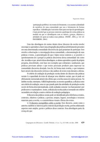 Keimelion - revisão de textos

http://www.keimelion.com.br

Figueiredo e Bonini

‘participação periférica’ em eventos de letramento, e ao assumir a identidade
de membros de uma comunidade que usa o letramento de formas
específicas. A identificação é um termo chave para esse tipo de aprendizagem:
é mais provável que as pessoas comecem a participar de certas práticas na
medida em que se identifiquem com os valores, crenças, objetivos e
atividades de quem já realiza essas práticas. (IVANIC , 2004, p. 12) (cf.
FIGUEIREDO, 2004).

^

Uma das abordagens de ensino dentro desse discurso da escrita envolve
encorajar os aprendizes a fazer uma etnografia das práticas de letramento presentes
em uma determinada comunidade discursiva da qual gostariam de participar. Isso
envolve a observação e a investigação dessa comunidade, a documentação de suas
práticas e textos, a generalização do que é típico nesse contexto e, se possível, o
questionamento de o porquê as práticas discursivas dessa comunidade são como
são. Acredita-se que, através dessa abordagem, os alunos aprendem a partir da própria
pesquisa, descobrindo, com base nos exemplos que coletaram e analisaram, que
práticas precisam adotar e que textos precisam produzir para ingressar na
comunidade discursiva desejada. Isso foi, de forma mais restrita, o que tentamos
fazer através das discussões teóricas e das análises de textos reais durante a oficina.
O critério de avaliação da produção escrita dentro do discurso das práticas
sociais é a capacidade do texto de alcançar seus objetivos sociais, que só pode ser
efetivamente mensurada através dos efeitos que a escrita causa em outras pessoas. No
âmbito escolar, entretanto, é difícil implementar, ou mesmo quantificar, a eficácia como
um critério de avaliação, uma vez que grande parte das atividades de produção escrita
ocorre de forma descontextualizada, sendo avaliadas somente (ou basicamente) por
professores e examinadores. Assim, a eficácia da escrita acaba se tornando um critério
secundário em relação a outros critérios de avaliação pedagógica.
O discurso das práticas sociais pode ser identificado pela referência a eventos,
contextos, objetivos e práticas, a pessoas, tempos, lugares, tecnologias e recursos
materiais para a escrita, e a características visuais e físicas dos textos.
vi. O discurso sociopolítico sobre a escrita: Esse discurso, assim como o
anterior, também se interessa pelo contexto da produção escrita, porém enfatizando
aspectos mais amplos, gerais e políticos desse contexto. Essa abordagem parte da
crença de que:

Linguagem em (Dis)curso - LemD, Tubarão, v. 6, n. 3, p. 413-446, set./dez. 2006

Foco em textos acadêmicos.

Para orçamento, envie a:

429

keimelion@gmail.com

 