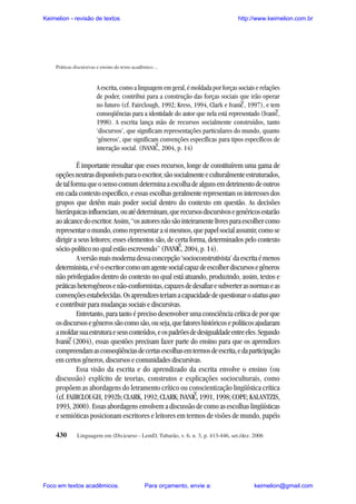 Keimelion - revisão de textos

http://www.keimelion.com.br

Práticas discursivas e ensino do texto acadêmico ...

A escrita, como a linguagem em geral, é moldada por forças sociais e relações
de poder, contribui para a construção das forças sociais que irão operar
no futuro (cf. Fairclough, 1992; Kress, 1994, Clark e Ivanic , 1997), e tem
conseqüências para a identidade do autor que nela está representado (Ivanic,
1998). A escrita lança mão de recursos socialmente construídos, tanto
‘discursos’, que significam representações particulares do mundo, quanto
‘gêneros’, que significam convenções específicas para tipos específicos de
interação social. (IVANIC, 2004, p. 14)

^

^

^

É importante ressaltar que esses recursos, longe de constituírem uma gama de
opções neutras disponíveis para o escritor, são socialmente e culturalmente estruturados,
de tal forma que o senso comum determina a escolha de alguns em detrimento de outros
em cada contexto específico, e essas escolhas geralmente representam os interesses dos
grupos que detêm mais poder social dentro do contexto em questão. As decisões
hierárquicas influenciam, ou até determinam, que recursos discursivos e genéricos estarão
ao alcance do escritor. Assim, “os autores não são inteiramente livres para escolher como
representar o mundo, como representar a si mesmos, que papel social assumir, como se
dirigir a seus leitores; esses elementos são, de certa forma, determinados pelo contexto
sócio-político no qual estão escrevendo” (IVANIC, 2004, p. 14).
A versão mais moderna dessa concepção ‘socioconstrutivista’ da escrita é menos
determinista, e vê o escritor como um agente social capaz de escolher discursos e gêneros
não privilegiados dentro do contexto no qual está atuando, produzindo, assim, textos e
práticas heterogêneos e não-conformistas, capazes de desafiar e subverter as normas e as
convenções estabelecidas. Os aprendizes teriam a capacidade de questionar o status quo
e contribuir para mudanças sociais e discursivas.
Entretanto, para tanto é preciso desenvolver uma consciência crítica de por que
os discursos e gêneros são como são, ou seja, que fatores históricos e políticos ajudaram
a moldar sua estrutura e seus conteúdos, e os padrões de desigualdade entre eles. Segundo
Ivanic (2004), essas questões precisam fazer parte do ensino para que os aprendizes
compreendam as conseqüências de certas escolhas em termos de escrita, e da participação
em certos gêneros, discursos e comunidades discursivas.
Essa visão da escrita e do aprendizado da escrita envolve o ensino (ou
discussão) explícito de teorias, construtos e explicações socioculturais, como
propõem as abordagens do letramento crítico ou conscientização lingüística crítica
(cf. FAIRCLOUGH, 1992b; CLARK, 1992; CLARK; IVANIC, 1991, 1998; COPE; KALANTZIS,
1993, 2000). Essas abordagens envolvem a discussão de como as escolhas lingüísticas
e semióticas posicionam escritores e leitores em termos de visões de mundo, papéis
^

^

^

430

Linguagem em (Dis)curso - LemD, Tubarão, v. 6, n. 3, p. 413-446, set./dez. 2006

Foco em textos acadêmicos.

Para orçamento, envie a:

keimelion@gmail.com

 