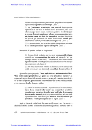 Keimelion - revisão de textos

http://www.keimelion.com.br

Práticas discursivas e ensino do texto acadêmico ...

discurso traz consigo representações de mundo que podem ou não explicitar
alguma forma de poder ou de ideologia. (Aluno 1)
(2) Ele [o discurso] se relaciona com o social, visto as pessoas
representam a sua visão de mundo através do discurso, uma visão
influenciada por fatores sociais, econômicos, políticos, etc. Através dele
as pessoas demonstram atitudes, valores, crenças que muitas vezes
são inconscientes, por isso são ideológicas; a maioria das pessoas
não percebe que apresentam tais pontos no discurso e o usam para
obedecer ou exercer poder sobre outras pessoas. (Aluno 3)
(3) É o pronunciamento, oral ou escrito, que traz consigo marcas indicativas
de sua localização social, espacial e temporal. (Aluno 5)

O discurso de gêneros também se faz presente:
(4) Discurso é toda produção que trás em si uma marca ideológica,
produzida por uma comunidade discursiva, trás marcas de “ter” que
passar por um vinco inconsciente [...] Para mim o discurso é essencialmente
algo inconsciente e ideológico, no qual quanto mais você tenta transpor
mais estará preso nele. (Aluno 4)
(5) Para mim, discurso é um conjunto de enunciados, ou um texto que tem
sentido proposto para uma determinada comunidade discursiva. (Aluno 2)

Quanto à segunda pergunta, ‘Como você definiria o discurso científico?
Qual é/são seu(s) propósito(s), e quais são seus princípios básicos?’, as
respostas de alguns alunos indicam mais uma vez a presença de conceitos provenientes
do discurso de gêneros, provavelmente como resultado das discussões relacionadas
a esse campo realizadas durante a oficina.
(6) Gênero de discurso que atende a requisitos básicos do fazer científico,
busca faezr [sic] circular dentro da comunidade científica
experimentos, inovações, descobertas e tendências dentro dessa
área de conhecimento. É permeado pela sistematicidade, pela criticidade
e pela objetividade, entre outras, para prover o leitor de indícios que
permitam a verificação daquilo que se expõe. (Aluno 5)

Aqui, o critério de avaliação do discurso científico parece ser, claramente, a
eficácia dos textos escritos como forma de comunicação real e relevante entre os
432

Linguagem em (Dis)curso - LemD, Tubarão, v. 6, n. 3, p. 413-446, set./dez. 2006

Foco em textos acadêmicos.

Para orçamento, envie a:

keimelion@gmail.com

 