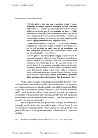 Keimelion - revisão de textos

http://www.keimelion.com.br

Práticas discursivas e ensino do texto acadêmico ...

(10) Estes gêneros têm toda uma organização textual (resumo,
introdução, revisão da literatura, resultados obtidos, conclusão,
referencias). [...] Entendo que para um produtor elaborar um texto
acadêmico, antes de mais nada, ele precisa planejar seu texto [...] Para ler
esses textos é necessário que o leitor seja membro da academia e que também
tenha conhecimento do assunto, outro fator importante, é necessário que
leitor saiba sobre o processo (sic) produção, contexto, etc, para o leitor poder
entender o propósito comunicativo do gênero. (Aluno 2)
(11) Os gêneros acadêmicos e científicos [...] são produzidos pelo meio
acadêmico da comunidade na qual o escritor está inserido, sendo
que este pode ser desde um aluno como até um pesquisador com
mais experiência, quanto maior for o conhecimento o assunto, maior
será a contribuição para o meio. (Aluno 3)
(12) [Os gêneros acadêmicos] têm sempre o compromisso de:
contextualizar/introduzir o leitor ao âmbito da pesquisa, indicando tema,
objetivos, importância da publicação, linha teórica, etc; fazer um breve
levantamento sobre a atual situação na qual o alvo da pesquisa encontra-se, por
meio da redação de breve pesquisa bibliográfica; indicar qual orientação
metodológica guia a produção do produto científico, seu recorte e eventual
adoção de instrumento; analisar os dados obtidos; relatar as considerações
finais acerca do estudo desenvolvido. O material costuma circular por meio de
revistas/publicações especializadas, voltadas a um público segmentado,
filiado àquela área de conhecimento ou linha de pesquisa. (Aluno 5)

Nos dois últimos exemplos vemos a noção de comunidade discursiva (“meio
acadêmico no qual o escritor está inserido”; “O material costuma circular por meio
de revistas/publicações especializadas, voltadas a um público segmentado, filiado
àquela área de conhecimento ou linha de pesquisa”), e da existência de membros
periféricos, ou novatos, e membros centrais, ou antigos, dentro de cada uma dessas
comunidades (“desde um aluno como até um pesquisador com mais experiência,
quanto maior for o conhecimento o assunto, maior será a contribuição para o meio”),
com diferentes graus de participação.
Apesar de podermos constatar que os alunos começam a compreender a
produção textual escrita como uma prática social realizada dentro de uma
comunidade com regras e propósitos próprios, apenas um aluno aponta para uma
posição reflexiva crítica dessas práticas discursivas realizadas dentro da comunidade
científica:
434

Linguagem em (Dis)curso - LemD, Tubarão, v. 6, n. 3, p. 413-446, set./dez. 2006

Foco em textos acadêmicos.

Para orçamento, envie a:

keimelion@gmail.com

 