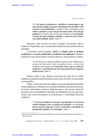 Keimelion - revisão de textos

http://www.keimelion.com.br

Figueiredo e Bonini

(13) [Os gêneros acadêmicos e científicos] caracterizam-se por
uma estrutura rígida, já pronta e definida por leis da ABNT, e das
revistas a serem publicadas, o produtor é toda a comunidade, pois a
ordem é produzir (o que não precisa muito saber, mas tem que
produzir), seus leitores são os mesmos que produzem, pois a circulação
é dentro do meio acadêmico também, e assim um ciclo vicioso,
sem muita utilidade social. (Aluno 4)

Entretanto, como veremos em outros exemplos, essa posição crítica é
incipiente e fragmentada, não se caracterizando ainda como uma postura reflexiva
sistemática.
As respostas à quarta pergunta, “Qual é a relação entre as práticas
acadêmicas e os textos produzidos no ambiente da academia?” mantêm a
tendência de uma visão de práticas sociais do discurso, como podemos ver abaixo:
(14) Eu diria que as práticas acadêmicas precisam estar voltadas para a
pesquisa de forma geral. Como conseqüência disso, os textos nela
produzidos funcionariam como uma ponte entre o que se estuda na
academia e a contribuição que tais textos podem trazer enquanto
função social. (Aluno 1)

Embora o aluno 1 veja o discurso como parte do social, ele vê os temas
estudados na academia como dissociados do que ocorre fora dela, sem uma função
social específica.
O aluno 3 mostra uma visão mais orgânica, mais social, da prática de produção
textual acadêmica, ao vislumbrar sua construção identitária como parte do processo
de escrita. A visão política, entretanto, ainda não aparece, uma vez que o aluno não
questiona como essa identidade é construída, que identidade é essa, ou como ela se
encaixa num sistema hierárquico de pertencimento à comunidade discursiva
acadêmica3:
(15) Os textos também servem para o pesquisador se ver, há uma
relação dialógica entre as práticas do produtor e o seu texto,
pois ao mesmo tempo que o texto é construído, a identidade do
pesquisador também vai se formando. (Aluno 3)
3

Sobre as relações de poder na formação das identidades dos membros da comunidade discursiva acadêmica, ver
Figueiredo, 2004.
Linguagem em (Dis)curso - LemD, Tubarão, v. 6, n. 3, p. 413-446, set./dez. 2006

Foco em textos acadêmicos.

Para orçamento, envie a:

435

keimelion@gmail.com

 