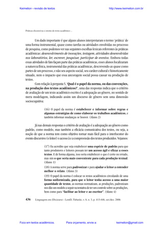 Keimelion - revisão de textos

http://www.keimelion.com.br

Práticas discursivas e ensino do texto acadêmico ...

Um dado importante é que alguns alunos interpretaram o termo ‘prática’ de
uma forma instrumental, quase como tarefas ou atividades envolvidas no processo
de pesquisa, como podemos ver nas seguintes escolhas lexicais referentes às práticas
acadêmicas: desenvolvimento de inovações, testagem, atividades desenvolvidas
nos laboratórios, ler, escrever, pesquisar, participar de eventos. Embora todas
essas atividades de fato façam parte das práticas acadêmicas, esses alunos focalizaram
a natureza física, instrumental das práticas acadêmicas, descrevendo-as quase como
partes de um processo, e não seu aspecto social, seu caráter cultural e historicamente
situado, nem o impacto que essa ancoragem social possa causar na produção de
textos.
Com relação à pergunta 5, ‘Qual é o papel da norma, ou das convenções,
na produção dos textos acadêmicos?’, uma das respostas indica que o critério
de avaliação de um texto acadêmico escrito é a adequação ao gênero, no sentido de
mera modelagem, indicando assim um discurso de gênero sem uma dimensão
sociocognitiva:
(16) O papel da norma é estabelecer e informar sobre regras e
algumas estratégias de como elaborar os trabalhos acadêmicos, e
também informar mudanças se houver. (Aluno 2)

Já nas demais respostas o critério de avaliação é a adequação ao gênero como
padrão, como modelo, mas também a eficácia comunicativa dos textos, ou seja, a
noção de que a norma tem como objetivo tornar mais fácil para o interlocutor do
evento discursivo (o leitor) o acesso à e a compreensão dos textos produzidos. Vejamos:
(17) Eu acredito que seja estabelecer uma espécie de padrão para que
tanto produtores e leitores possam ter um acesso ágil e eficaz a esses
textos. E de forma alguma, isso seria estabelecer o que é certo ou errado,
mas sim o que seria mais conveniente para cada produção textual.
(Aluno 1)
(18) A norma serve para padronizar e para ajudar o leitor a entender
melhor o relato. (Aluno 3)
(19) O papel da norma é colocar os textos acadêmicos circulando de uma
forma uniformizada, para que o leitor tenha acesso a uma maior
quantidade de textos, as normas normatizam, as produções, padronizam
nos dão um modelo a seguir na tentativa de ter um controle sobre as produções,
bem como para “facilitar ao leitor e ao escritor”. (Aluno 4)
436

Linguagem em (Dis)curso - LemD, Tubarão, v. 6, n. 3, p. 413-446, set./dez. 2006

Foco em textos acadêmicos.

Para orçamento, envie a:

keimelion@gmail.com

 