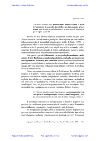 Keimelion - revisão de textos

http://www.keimelion.com.br

Figueiredo e Bonini

(20) Criar indícios que padronizem, caracterizem e dêem
pertencimento à produção, inserindo-a em determinado gênero
textual, além de indicar sua linha teórica e permitir a verificabilidade do
que se expõe. (Aluno 5)

Embora as duas últimas respostas apresentem escolhas lexicais como
‘pertencimento’ e ‘controle sobre as produções’, não nos parece que essas escolhas
indiquem uma visão de comunidade discursiva nos moldes de Swales (1998) - o
pertencimento refere-se a um pertencimento de gênero, e não de grupo, e o controle
também se refere à aproximação do texto ao padrão genérico, ao modelo, e não a
uma visão de controle como relação de poder, realizado pelos membros antigos
sobre os membros novos da comunidade discursiva acadêmica.
As respostas à questão 6 (Pensando em sua produção acadêmica escrita
antes e depois da oficina na qual você participou, você acha que ocorreram
mudanças? Caso afirmativo, fale sobre elas.) são as que mais nos interessavam,
por dizerem respeito à oficina propriamente dita, e se os alunos estabeleciam alguma
relação entre essa intervenção pedagógica e suas práticas posteriores de produção
textual acadêmica escrita.
Nessas respostas vemos uma combinação dos discursos das habilidades, do
processo e do gênero. Vemos a noção dos gêneros acadêmicos mostrada como
possuindo características próprias, que podem ser ensinadas e aprendidas de forma
explícita. Ao se alinharem a essa perspectiva, os alunos indicam que a avaliação de
um texto deve ser pautada pelo critério de adequação ao padrão genérico
(modelagem). Outra noção que se faz presente neste discurso heterogêneo é a da
produção textual escrita como um processo, com etapas distintas. Vejamos:
(21) O ponto mais interessante é que eu posso seguir uma estrutura em
cada parte da minha produção. Através dos modelos (passos), sei o
que posso colocar ou não em cada parte da minha produção. (Aluno 3)

É importante notar como, no exemplo acima, os discursos de gênero e do
processo são combinados quase numa relação de sinonímia: a noção de modelo é
apresentada como equivalendo à (ou abrangendo) a idéia de passos.
Os dois próximos exemplos, além de ilustrarem o discurso de gênero e do
processo, apresentam também elementos do discurso das habilidades. A escolha de
expressões como ‘melhoria’ e ‘aprimoramento do ato de escrever’, ‘textos mais
Linguagem em (Dis)curso - LemD, Tubarão, v. 6, n. 3, p. 413-446, set./dez. 2006

Foco em textos acadêmicos.

Para orçamento, envie a:

437

keimelion@gmail.com

 