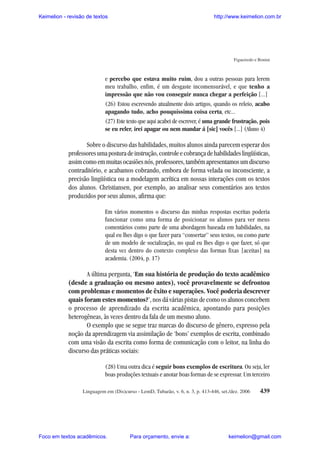 Keimelion - revisão de textos

http://www.keimelion.com.br

Figueiredo e Bonini

e percebo que estava muito ruim, dou a outras pessoas para lerem
meu trabalho, enfim, é um desgaste incomensurável, e que tenho a
impressão que não vou conseguir nunca chegar a perfeição [...]
(26) Estou escrevendo atualmente dois artigos, quando os releio, acabo
apagando tudo, acho pouquíssima coisa certa, etc...
(27) Este texto que aqui acabei de escrever, é uma grande frustração, pois
se eu reler, irei apagar ou nem mandar á [sic] vocês [...] (Aluno 4)

Sobre o discurso das habilidades, muitos alunos ainda parecem esperar dos
professores uma postura de instrução, controle e cobrança de habilidades lingüísticas,
assim como em muitas ocasiões nós, professores, também apresentamos um discurso
contraditório, e acabamos cobrando, embora de forma velada ou inconsciente, a
precisão lingüística ou a modelagem acrítica em nossas interações com os textos
dos alunos. Christiansen, por exemplo, ao analisar seus comentários aos textos
produzidos por seus alunos, afirma que:
Em vários momentos o discurso das minhas respostas escritas poderia
funcionar como uma forma de posicionar os alunos para ver meus
comentários como parte de uma abordagem baseada em habilidades, na
qual eu lhes digo o que fazer para “consertar” seus textos, ou como parte
de um modelo de socialização, no qual eu lhes digo o que fazer, só que
desta vez dentro do contexto complexo das formas fixas [aceitas] na
academia. (2004, p. 17)

A última pergunta, ‘Em sua história de produção do texto acadêmico
(desde a graduação ou mesmo antes), você provavelmente se defrontou
com problemas e momentos de êxito e superações. Você poderia descrever
quais foram estes momentos?’, nos dá várias pistas de como os alunos concebem
o processo de aprendizado da escrita acadêmica, apontando para posições
heterogêneas, às vezes dentro da fala de um mesmo aluno.
O exemplo que se segue traz marcas do discurso de gênero, expresso pela
noção da aprendizagem via assimilação de ‘bons’ exemplos de escrita, combinado
com uma visão da escrita como forma de comunicação com o leitor, na linha do
discurso das práticas sociais:
(28) Uma outra dica é seguir bons exemplos de escritura. Ou seja, ler
boas produções textuais e anotar boas formas de se expressar. Um terceiro
Linguagem em (Dis)curso - LemD, Tubarão, v. 6, n. 3, p. 413-446, set./dez. 2006

Foco em textos acadêmicos.

Para orçamento, envie a:

439

keimelion@gmail.com

 