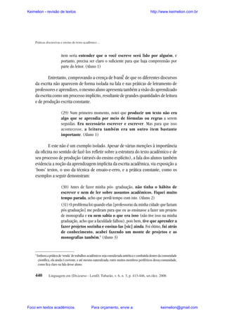 Keimelion - revisão de textos

http://www.keimelion.com.br

Práticas discursivas e ensino do texto acadêmico ...

item seria entender que o você escreve será lido por alguém, e
portanto, precisa ser claro o suficiente para que haja compreensão por
parte do leitor. (Aluno 1)

^

Entretanto, comprovando a crença de Ivanic de que os diferentes discursos
da escrita não aparecem de forma isolada na fala e nas práticas de letramento de
professores e aprendizes, o mesmo aluno apresenta também a visão do aprendizado
da escrita como um processo implícito, resultante de grandes quantidades de leitura
e de produção escrita constante.
(29) Num primeiro momento, notei que produzir um texto não era
algo que se aprendia por meio de fórmulas ou regras a serem
seguidas. Era necessário escrever e escrever. Mas para que isso
acontecesse, a leitura também era um outro item bastante
importante. (Aluno 1)

E este não é um exemplo isolado. Apesar de várias menções à importância
da oficina no sentido de fazê-los refletir sobre a estrutura do texto acadêmico e de
seu processo de produção (através do ensino explícito), a fala dos alunos também
evidencia a noção da aprendizagem implícita da escrita acadêmica, via exposição a
‘bons’ textos, o uso da técnica de ensaio-e-erro, e a prática constante, como os
exemplos a seguir demonstram:
(30) Antes de fazer minha pós- graduação, não tinha o hábito de
escrever e nem de ler sobre assuntos acadêmicos. Fiquei muito
tempo parada, acho que perdi tempo com isto. (Aluno 2)
(31) O problema foi quando elas [professoras da minha cidade que faziam
pós-graduação] me pediram para que eu as ensinasse a fazer um projeto
de monografia e eu nem sabia o que era isso (não tive isso na minha
graduação, acho que a faculdade falhou), pois bem, tive que aprender a
fazer projetos sozinha e ensina-las [sic] ainda. Foi ótimo, fui atrás
de conhecimento, acabei fazendo um monte de projetos e as
monografias também.5 (Aluno 3)

5

Embora a prática de ‘venda’ de trabalhos acadêmicos seja considerada antiética e combatida dentro da comunidade
científica, ela ainda é corrente, e até mesmo naturalizada, entre muitos membros periféricos dessa comunidade,
como fica claro na fala desse aluno.

440

Linguagem em (Dis)curso - LemD, Tubarão, v. 6, n. 3, p. 413-446, set./dez. 2006

Foco em textos acadêmicos.

Para orçamento, envie a:

keimelion@gmail.com

 
