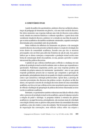 Keimelion - revisão de textos

http://www.keimelion.com.br

Figueiredo e Bonini

6 COMENTÁRIOS FINAIS
A partir da análise dos questionários, podemos observar, na fala dos alunos,
traços da pedagogia de letramento em gêneros, e de uma visão social do discurso.
Em vários momentos suas respostas indicam uma visão de discurso como prática
social, situado em contextos históricos e culturais específicos. A partir dessa visão
socialmente situada do discurso, podemos ver a entrada em suas falas da noção de
que os textos acadêmicos são também socialmente estruturados, segundo convenções
determinadas pela comunidade onde são produzidos.
Outra evidência da influência do letramento em gêneros e da concepção
social do discurso da escrita presente na fala dos alunos é a noção de circulação dos
textos dentro da comunidade acadêmica, fazendo com que eles se mostrem
preocupados com um leitor para além das fronteiras da sala de aula. Isso parece
indicar que os alunos começam a compreender a produção textual escrita como
forma de comunicação dentro da academia, ou seja, passam a perceber o caráter
interacional das práticas discursivas.
A opinião de que a oficina contribuiu para a reflexão e a mudança em suas
práticas de produção textual escrita foi unânime entre os alunos que responderam o
questionário. Poderíamos argumentar, porém, que essas respostas positivas são
resultado da própria natureza do instrumento ‘questionário’, uma vez que quem
responde geralmente procura dar as respostas que conquistem a aprovação do
questionador, principalmente dentro de um quadro de relações assimétricas de poder
como o que caracteriza a interação professor-aluno. Apesar disso, a presença de
conceitos provenientes dos discursos das práticas sociais e do gênero na fala dos
alunos, em especial o conceito de circulação dos textos dentro de uma comunidade
acadêmica, nos leva a crer que a oficina serviu como um primeiro passo num processo
de reflexão e facilitação da apropriação de práticas discursivas relacionadas ao texto
escrito no ambiente acadêmico.
Entretanto, os questionários também evidenciam uma falta de reflexão crítica
sobre o processo de produção textual escrita acadêmica, apesar de algumas menções
a relações de poder e ideologia. As perguntas relativas à estrutura dos gêneros
acadêmicos e ao papel da norma, principalmente, não mostram sinais de criticidade
com relação à forma como os gêneros estão postos dentro da comunidade discursiva
acadêmica, como são criados e como são avaliados. Não há menção à possibilidade
de negociação das convenções, nem reflexão crítica sobre sua origem e
Linguagem em (Dis)curso - LemD, Tubarão, v. 6, n. 3, p. 413-446, set./dez. 2006

Foco em textos acadêmicos.

Para orçamento, envie a:

441

keimelion@gmail.com

 