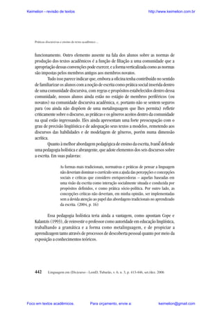 Keimelion - revisão de textos

http://www.keimelion.com.br

Práticas discursivas e ensino do texto acadêmico ...

funcionamento. Outro elemento ausente na fala dos alunos sobre as normas de
produção dos textos acadêmicos é a função de filiação a uma comunidade que a
apropriação dessas convenções pode exercer, e a forma verticalizada como as normas
são impostas pelos membros antigos aos membros novatos.
Tudo isso parece indicar que, embora a oficina tenha contribuído no sentido
de familiarizar os alunos com a noção de escrita como prática social inserida dentro
de uma comunidade discursiva, com regras e propósitos estabelecidos dentro dessa
comunidade, nossos alunos ainda estão no estágio de membros periféricos (ou
novatos) na comunidade discursiva acadêmica, e, portanto não se sentem seguros
para (ou ainda não dispõem de uma metalinguagem que lhes permita) refletir
criticamente sobre o discurso, as práticas e os gêneros aceitos dentro da comunidade
na qual estão ingressando. Eles ainda apresentam uma forte preocupação com o
grau de precisão lingüística e de adequação seus textos a modelos, remetendo aos
discursos das habilidades e de modelagem de gêneros, porém numa dimensão
acrítica.
Quanto à melhor abordagem pedagógica de ensino da escrita, Ivanic defende
uma pedagogia holística e abrangente, que adote elementos dos seis discursos sobre
a escrita. Em suas palavras:
^

As formas mais tradicionais, normativas e práticas de pensar a linguagem
não deveriam dominar o currículo sem a ajuda das percepções e concepções
sociais e críticas que considero enriquecedoras – aquelas baseadas em
uma visão da escrita como interação socialmente situada e conduzida por
propósitos definidos, e como prática sócio-política. Por outro lado, as
concepções críticas não deveriam, em minha opinião, ser implementadas
sem a devida atenção ao papel das abordagens tradicionais no aprendizado
da escrita. (2004, p. 16)

Essa pedagogia holística teria ainda a vantagem, como apontam Cope e
Kalantzis (1993), de reinvestir o professor como autoridade em educação lingüística,
trabalhando a gramática e a forma como metalinguagem, e de propiciar a
aprendizagem tanto através de processos de descoberta pessoal quanto por meio da
exposição a conhecimentos teóricos.

442

Linguagem em (Dis)curso - LemD, Tubarão, v. 6, n. 3, p. 413-446, set./dez. 2006

Foco em textos acadêmicos.

Para orçamento, envie a:

keimelion@gmail.com

 