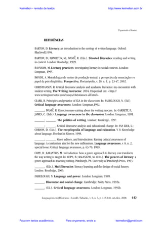 Keimelion - revisão de textos

http://www.keimelion.com.br

Figueiredo e Bonini

REFERÊNCIAS
BARTON, D. Literacy: an introduction to the ecology of written language. Oxford:
Blackwell,1994.

^

BARTON, D.; HAMILTON, M.; IVANI C, R. (Eds.). Situated literacies: reading and writing
in context. London: Routledge, 1999.
BAYNHAM, M. Literacy practices: investigating literacy in social contexts. London:
Longman, 1995.
BONINI, A. Metodologias de ensino de produção textual: a perspectiva da enunciação e o
papel da psicolingüística. Perspectiva, Florianópolis, v. 20, n. 1, p. 23-47, 2002.
CHRISTIANSEN, R. Critical discourse analysis and academic literacies: my encounters with
student writing. The Writing Instructor. 2004. Disponível em: <http://
www.writinginstructor.com/essays/christiansen-all.html>.
CLARK, R. Principles and practice of CLA in the classroom. In: FAIRCLOUGH, N. (Ed.).
Critical language awareness. London: Longman,1992.

^

______; IVANIC , R. Consciousness-raising about the writing process. In: GARRETT, P.;
JAMES, C. (Eds.). Language awareness in the classroom. London: Longman, 1991.
______; ______. The politics of writing. London: Routledge, 1997.
______; ______. Critical discourse analysis and educational change. In: VAN LIER, L.;
CORSON, D. (Eds.). The encyclopedia of language and education. V. 6: Knowledge
about language. Dordrecht: Kluwer, 1998.
______; ______. Guest editors, and Introduction: Raising critical awareness of
language: A curriculum aim for the new millennium. Language awareness, v. 8, n. 2,
special issue: Critical language awareness, p. 63-70, 1999.
COPE, B.; KALANTZIS, M. Introduction: how a genre approach to literacy can transform
the way writing is taught. In: COPE, B.; KALANTZIS, M. (Eds.). The powers of literacy: a
genre approach to teaching writing. Pittsburgh, PA: University of Pittsburgh Press, 1993.
______. (Eds.). Multiliteracies: literacy learning and the design of social futures.
London: Routledge, 2000.
FAIRCLOUGH, N. Language and power. London: Longman, 1989.
______. Discourse and social change. Cambridge: Polity Press, 1992a.
______. (Ed.). Critical language awareness. London: Longman, 1992b.
Linguagem em (Dis)curso - LemD, Tubarão, v. 6, n. 3, p. 413-446, set./dez. 2006

Foco em textos acadêmicos.

Para orçamento, envie a:

443

keimelion@gmail.com

 