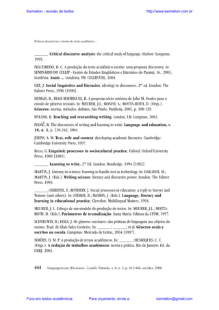 Keimelion - revisão de textos

http://www.keimelion.com.br

Práticas discursivas e ensino do texto acadêmico ...

______. Critical discourse analysis: the critical study of language. Harlow: Longman,
1995.
FIGUEIREDO, D. C. A produção do texto acadêmico escrito: uma proposta discursiva. In:
SEMINÁRIO DO CELLIP - Centro de Estudos Lingüísticos e Literários do Paraná, 16., 2003,
Londrina. Anais ... Londrina, PR: CELLIP/UEL, 2004.
GEE, J. Social linguistics and literacies: ideology in discourses. 2nd ed. London: The
Falmer Press, 1996 [1990].
HEMAIS, B.; BIASI-RODRIGUES, B. A proposta sócio-retórica de John M. Swales para o
estudo de gêneros textuais. In: MEURER, J.L.; BONINI, A.; MOTTA-ROTH, D. (Orgs.).
Gêneros: teorias, métodos, debates. São Paulo: Parábola, 2005. p. 108-129.
HYLAND, K. Teaching and researching writing. London, UK: Longman, 2002.

^

IVANIC, R. The discourses of writing and learning to write. Language and education, v.
18, n. 3, p. 220-245, 2004.
JOHNS, A. M. Text, role and context: developing academic literacies. Cambridge:
Cambridge University Press, 1997.
Kress, G. Linguistic processes in sociocultural practice. Oxford: Oxford University
Press, 1989 [1985].
______. Learning to write. 2nd Ed. London: Routledge, 1994 [1982].
MARTIN, J. Literacy in science: learning to handle text as technology. In: HALLIDAY, M.;
MARTIN, J. (Eds.). Writing science: literacy and discursive power. London: The Falmer
Press, 1993.
______; CHRISTIE, F.; ROTHERY, J. Social processes in education: a reply to Sawyer and
Watson (and others). In: STERER, B.; MAYBIN, J. (Eds.). Language, literacy and
learning in educational practice. Clevedon: Multilingual Matters, 1994.
MEURER, J. L. Esboço de um modelo de produção de textos. In: MEURER, J.L.; MOTTAROTH, D. (Eds.). Parâmetros de textualização. Santa Maria: Editora da UFSM, 1997.
SCHNEUWLY, B.; DOLZ, J. Os gêneros escolares: das práticas de linguagem aos objetos de
ensino. Trad. de Glaís Sales Cordeiro. In: ______; ______; et al. Gêneros orais e
escritos na escola. Campinas: Mercado de Letras, 2004 [1997].
SIMÕES, D. M. P. A produção de textos acadêmicos. In: ______; HENRIQUES, C. C.
(Orgs.). A redação de trabalhos acadêmicos: teoria e prática. Rio de Janeiro: Ed. da
UERJ, 2002.

444

Linguagem em (Dis)curso - LemD, Tubarão, v. 6, n. 3, p. 413-446, set./dez. 2006

Foco em textos acadêmicos.

Para orçamento, envie a:

keimelion@gmail.com

 