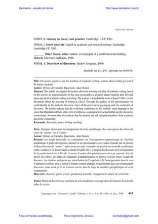 Keimelion - revisão de textos

http://www.keimelion.com.br

Figueiredo e Bonini

STREET, B. Literacy in theory and practice. Cambridge: C.U.P, 1984.
SWALES, J. Genre analysis: English in academic and research settings. Cambridge:
Cambridge UP, 1990.
______. Other floors, other voices: a textography of a small university building.
Mahwah: Lawrence Earlbaum, 1998.
WODAK, R. Disorders of discourse. Harlow: Longman, 1996.
Recebido em 15/12/05. Aprovado em 08/08/06.

Title: Discursive practices and the teaching of academic writing: notions about writing presented
by master students
Author: Débora de Carvalho Figueiredo, Adair Bonini
Abstract: This article investigates the notions about the learning-teaching of academic writing, based
on the answers to a questionnaire on this topic presented to a group of master students after they had
taken part of an academic writing workshop. The analysis is based on the work of Ivanic (2004) on the
discourses about the teaching of writing at school. Through the analysis of the questionnaires we
could identify, in the students’ discourse, traces of the genre literacy pedagogy and of a social view of
discourse. The results indicate that the workshop contributed to the students’ meta-language in the
sense that it familiarized them with a view of writing as a social practice located within specific discursive
communities. However, they also indicate that the students are still marginal members of the academic
discursive community.
Keywords: discourse; genre; writing; teaching.
^

Tìtre: Pratiques discursives et enseignement du texte académique: des conceptions des élèves du
cours de “master” sur l’écriture
Auteur: Débora de Carvalho Figueiredo, Adair Bonini
Résumé: Cet article recherche les conceptions sur l’enseignement-apprentissage de l’écriture
académique, à partir des réponses données à un questionnaire sur ce sujet répondu par un groupe
d’élèves du cours de “master”, après avoir pris part à un atelier de production textuelle académique
écrite. L’analyse s’est fondée dans le travail d’Ivanic(2004) à propos des discours sur l’enseignement
de la production écrite à l’école. À travers l’analyse des questionnaires on a pu constaté, dans la
parole des élèves, des traits de pédagogie d’alphabétisation en genres et d’une vision sociale du
discours. Les résultats indiquent une contribution de l’expérience de l’enseignement dans le sens
d’habituer ces élèves avec la notion d’écriture comme pratique sociale insérée dans une communauté
discursive, mais aussi qu’ils se trouvent encore dans le stage de membres périphériques de cette
communauté.
Mots-clés: discours; genre textuel; production textuelle; enseignement; article de recherche.
^

Título: Prácticas discursivas y enseñana de texto académico: concepciones de alumnos de maestría
sobre la escrita
Linguagem em (Dis)curso - LemD, Tubarão, v. 6, n. 3, p. 413-446, set./dez. 2006

Foco em textos acadêmicos.

Para orçamento, envie a:

445

keimelion@gmail.com

 
