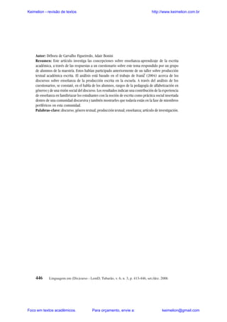 Keimelion - revisão de textos

http://www.keimelion.com.br

Práticas discursivas e ensino do texto acadêmico ...

Autor: Débora de Carvalho Figueiredo, Adair Bonini
Resumen: Este artículo investiga las concepciones sobre enseñanza-aprendizaje de la escrita
académica, a través de las respuestas a un cuestionario sobre este tema respondido por un grupo
de alunmos de la maestría. Estos habían participado anteriormente de un taller sobre producción
textual académica escrita. El análisis está basado en el trabajo de Ivanic (2004) acerca de los
discursos sobre enseñanza de la producción escrita en la escuela. A través del análisis de los
cuestionarios, se constató, en el habla de los alumnos, rasgos de la pedagogía de alfabetización en
géneros y de una visión social del discurso. Los resultados indican una contribución de la experiencia
de enseñanza en familiriazar los estudiantes con la noción de escrita como práctica social insertada
dentro de una comunidad discursiva y también mostrarles que todavía están en la fase de miembros
periféricos en esta comunidad.
Palabras-clave: discurso; género textual; producción textual; enseñanza; artículo de investigación.
^

446

Linguagem em (Dis)curso - LemD, Tubarão, v. 6, n. 3, p. 413-446, set./dez. 2006

Foco em textos acadêmicos.

Para orçamento, envie a:

keimelion@gmail.com

 