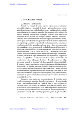 Keimelion - revisão de textos

http://www.keimelion.com.br

Figueiredo e Bonini

3 FUNDAMENTAÇÃO TEÓRICA
3.1 Discurso e prática social
Durante sua formação de ensino superior, espera-se que os estudantes
universitários adquiram a capacidade de discutir e aplicar conhecimentos teóricos
adquiridos ao longo do curso (ou das disciplinas), e expor suas idéias sobre determinado
tema, de forma clara e convincente. Para tal, o aluno universitário deve utilizar-se do
discurso acadêmico, e dos gêneros aceitos para uso dentro deste discurso (na
modalidade escrita, podemos citar o artigo acadêmico, a resenha, o relatório).
Entretanto, muitos alunos demonstram dificuldade na produção de trabalhos escritos,
tanto no que se refere à forma do texto quanto à construção de uma linha argumentativa
e/ou expositiva que possibilite a exposição e discussão clara de teorias, fatos, idéias e
posições pessoais. Simões aponta duas razões que levam o aluno universitário ou de
pós-graduação ao estresse no momento de produção do texto acadêmico escrito: o
baixo conhecimento lingüístico e um quase total desconhecimento da forma que este
texto deve apresentar (2002, p. 31). Em suas palavras, “a produção do texto técnicocientífico, além do indispensável domínio específico do tema, requer conhecimento,
no mínimo, satisfatório da língua instrumental em que será produzido. Isto porque a
clareza – ou legibilidade – do texto é condição de seu aceite e credibilidade”. Tal
posição parece delinear a linguagem da ciência e da academia como um código
instrumental que pode ser ‘dominado’ pelo aluno, garantindo assim a aceitabilidade
de seu texto. O que nos parece ausente nesta noção é uma visão dinâmica e dialógica
das normas do texto científico, cujo conhecimento funciona como passaporte para que
o escritor-aprendiz ingresse na comunidade discursiva acadêmica. A ponte entre uma
visão instrumental da linguagem científica como mero código e uma noção de texto
como forma de interação (que pode ser aceito ou rejeitado pelo(s) interlocutor(es))
é justamente um aprofundamento dos conceitos de ‘discurso’, ‘práticas discursivas’ e
‘comunidade discursiva’.
Pensamos, nesse sentido, que o desconhecimento da forma dos textos
científicos apresentados por muitos alunos do ensino superior e de pós-graduação
se deve à sua pouca familiaridade com a noção de discurso, mais especificamente
com o que seja discurso científico ou acadêmico. No escopo deste trabalho, adotase uma visão de discurso como prática social, defendida pela linha anglo-saxônica
de análise do discurso conhecida como ‘Análise crítica do discurso’ (doravante ACD).
Uma premissa básica da ACD é que a linguagem é uma forma de ação social. Mas

Linguagem em (Dis)curso - LemD, Tubarão, v. 6, n. 3, p. 413-446, set./dez. 2006

Foco em textos acadêmicos.

Para orçamento, envie a:

417

keimelion@gmail.com

 