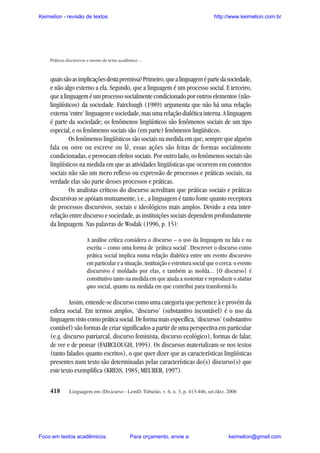 Keimelion - revisão de textos

http://www.keimelion.com.br

Práticas discursivas e ensino do texto acadêmico ...

quais são as implicações desta premissa? Primeiro, que a linguagem é parte da sociedade,
e não algo externo a ela. Segundo, que a linguagem é um processo social. E terceiro,
que a linguagem é um processo socialmente condicionado por outros elementos (nãolingüísticos) da sociedade. Fairclough (1989) argumenta que não há uma relação
externa ‘entre’ linguagem e sociedade, mas uma relação dialética interna. A linguagem
é parte da sociedade; os fenômenos lingüísticos são fenômenos sociais de um tipo
especial, e os fenômenos sociais são (em parte) fenômenos lingüísticos.
Os fenômenos lingüísticos são sociais na medida em que, sempre que alguém
fala ou ouve ou escreve ou lê, essas ações são feitas de formas socialmente
condicionadas, e provocam efeitos sociais. Por outro lado, os fenômenos sociais são
lingüísticos na medida em que as atividades lingüísticas que ocorrem em contextos
sociais não são um mero reflexo ou expressão de processos e práticas sociais, na
verdade elas são parte desses processos e práticas.
Os analistas críticos do discurso acreditam que práticas sociais e práticas
discursivas se apóiam mutuamente, i.e., a linguagem é tanto fonte quanto receptora
de processos discursivos, sociais e ideológicos mais amplos. Devido a esta interrelação entre discurso e sociedade, as instituições sociais dependem profundamente
da linguagem. Nas palavras de Wodak (1996, p. 15):
A análise crítica considera o discurso – o uso da linguagem na fala e na
escrita – como uma forma de ‘prática social’. Descrever o discurso como
prática social implica numa relação dialética entre um evento discursivo
em particular e a situação, instituição e estrutura social que o cerca: o evento
discursivo é moldado por elas, e também as molda... [O discurso] é
constitutivo tanto na medida em que ajuda a sustentar e reproduzir o status
quo social, quanto na medida em que contribui para transformá-lo.

Assim, entende-se discurso como uma categoria que pertence à e provém da
esfera social. Em termos amplos, ‘discurso’ (substantivo incontável) é o uso da
linguagem visto como prática social. De forma mais específica, ‘discursos’ (substantivo
contável) são formas de criar significados a partir de uma perspectiva em particular
(e.g. discurso patriarcal, discurso feminista, discurso ecológico), formas de falar,
de ver e de pensar (FAIRCLOUGH, 1995). Os discursos materializam-se nos textos
(tanto falados quanto escritos), o que quer dizer que as características lingüísticas
presentes num texto são determinadas pelas características do(s) discurso(s) que
este texto exemplifica (KRESS, 1985; MEURER, 1997).
418

Linguagem em (Dis)curso - LemD, Tubarão, v. 6, n. 3, p. 413-446, set./dez. 2006

Foco em textos acadêmicos.

Para orçamento, envie a:

keimelion@gmail.com

 