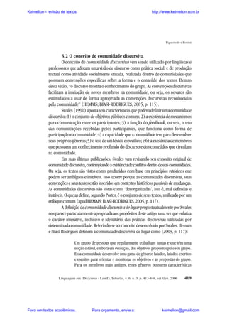 Keimelion - revisão de textos

http://www.keimelion.com.br

Figueiredo e Bonini

3.2 O conceito de comunidade discursiva
O conceito de comunidade discursiva vem sendo utilizado por lingüistas e
professores que adotam uma visão de discurso como prática social, e de produção
textual como atividade socialmente situada, realizada dentro de comunidades que
possuem convenções específicas sobre a forma e o conteúdo dos textos. Dentro
desta visão, “o discurso mostra o conhecimento do grupo. As convenções discursivas
facilitam a iniciação de novos membros na comunidade, ou seja, os novatos são
estimulados a usar de forma apropriada as convenções discursivas reconhecidas
pela comunidade” (HEMAIS; BIASI-RODRIGUES, 2005, p. 115).
Swales (1990) aponta seis características que podem definir uma comunidade
discursiva: 1) o conjunto de objetivos públicos comuns; 2) a existência de mecanismos
para comunicação entre os participantes; 3) a função do feedback, ou seja, o uso
das comunicações recebidas pelos participantes, que funciona como forma de
participação na comunidade; 4) a capacidade que a comunidade tem para desenvolver
seus próprios gêneros; 5) o uso de um léxico específico; e 6) a existência de membros
que possuem um conhecimento profundo do discurso e dos conteúdos que circulam
na comunidade.
Em suas últimas publicações, Swales vem revisando seu conceito original de
comunidade discursiva, contemplando a existência de conflitos dentro dessas comunidades.
Ou seja, os textos são vistos como produzidos com base em princípios retóricos que
podem ser ambíguos e instáveis. Isso ocorre porque as comunidades discursivas, suas
convenções e seus textos estão inseridos em contextos históricos passíveis de mudanças.
As comunidades discursivas são vistas como ‘desorganizadas’, isto é, mal definidas e
instáveis. O que as define, segundo Porter, é o conjunto de seus textos, unificado por um
enfoque comum (apud HEMAIS; BIASI-RODRIGUES, 2005, p. 117).
A definição de comunidade discursiva de lugar proposta atualmente por Swales
nos parece particularmente apropriada aos propósitos deste artigo, uma vez que enfatiza
o caráter interativo, inclusivo e identitário das práticas discursivas utilizadas por
determinada comunidade. Referindo-se ao conceito desenvolvido por Swales, Hemais
e Biasi-Rodrigues definem a comunidade discursiva de lugar como (2005, p. 117):
Um grupo de pessoas que regularmente trabalham juntas e que têm uma
noção estável, embora em evolução, dos objetivos propostos pelo seu grupo.
Essa comunidade desenvolve uma gama de gêneros falados, falados-escritos
e escritos para orientar e monitorar os objetivos e as propostas do grupo.
Para os membros mais antigos, esses gêneros possuem características
Linguagem em (Dis)curso - LemD, Tubarão, v. 6, n. 3, p. 413-446, set./dez. 2006

Foco em textos acadêmicos.

Para orçamento, envie a:

419

keimelion@gmail.com

 