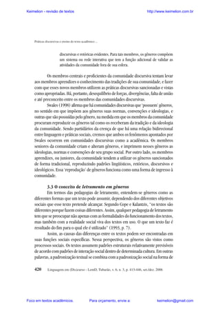 Keimelion - revisão de textos

http://www.keimelion.com.br

Práticas discursivas e ensino do texto acadêmico ...

discursivas e retóricas evidentes. Para tais membros, os gêneros compõem
um sistema ou rede interativa que tem a função adicional de validar as
atividades da comunidade fora de sua esfera.

Os membros centrais e proficientes da comunidade discursiva tentam levar
aos membros aprendizes o conhecimento das tradições de sua comunidade, e fazer
com que esses novos membros utilizem as práticas discursivas sancionadas e vistas
como apropriadas. Há, portanto, desequilíbrio de forças, divergências, falta de união
e até preconceito entre os membros das comunidades discursivas.
Swales (1998) afirma que há comunidades discursivas que ‘possuem’ gêneros,
no sentido em que impõem aos gêneros suas normas, convenções e ideologias, e
outras que são possuídas pelo gênero, na medida em que os membros da comunidade
procuram reproduzir os gêneros tal como os receberam da tradição e da ideologia
da comunidade. Sendo partidários da crença de que há uma relação bidirecional
entre linguagem e práticas sociais, cremos que ambos os fenômenos apontados por
Swales ocorrem em comunidades discursivas como a acadêmica. Os membros
seniores da comunidade criam e alteram gêneros, e imprimem nesses gêneros as
ideologias, normas e convenções de seu grupo social. Por outro lado, os membros
aprendizes, ou juniores, da comunidade tendem a utilizar os gêneros sancionados
de forma tradicional, reproduzindo padrões lingüísticos, retóricos, discursivos e
ideológicos. Essa ‘reprodução’ de gêneros funciona como uma forma de ingresso à
comunidade.
3.3 O conceito de letramento em gêneros
Em termos das pedagogias de letramento, entendem-se gêneros como as
diferentes formas que um texto pode assumir, dependendo dos diferentes objetivos
sociais que esse texto pretende alcançar. Segundo Cope e Kalantzis, “os textos são
diferentes porque fazem coisas diferentes. Assim, qualquer pedagogia de letramento
tem que se preocupar não apenas com as formalidades do funcionamento dos textos,
mas também com a realidade social viva dos textos em uso. O que um texto faz é
resultado do fim para o qual ele é utilizado” (1993, p. 7).
Assim, as causas das diferenças entre os textos podem ser encontradas em
suas funções sociais específicas. Nessa perspectiva, os gêneros são vistos como
processos sociais. Os textos assumem padrões estruturais relativamente previsíveis
de acordo com padrões de interação social dentro de determinada cultura. Em outras
palavras, a padronização textual se combina com a padronização social na forma de
420

Linguagem em (Dis)curso - LemD, Tubarão, v. 6, n. 3, p. 413-446, set./dez. 2006

Foco em textos acadêmicos.

Para orçamento, envie a:

keimelion@gmail.com

 