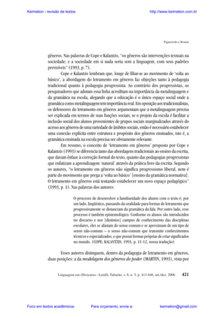 Keimelion - revisão de textos

http://www.keimelion.com.br

Figueiredo e Bonini

gêneros. Nas palavras de Cope e Kalantzis, “os gêneros são intervenções textuais na
sociedade; e a sociedade em si nada seria sem a linguagem, com seus padrões
previsíveis” (1993, p. 7).
Cope e Kalantzis lembram que, longe de filiar-se ao movimento de ‘volta ao
básico’, a abordagem do letramento em gêneros faz objeções tanto à pedagogia
tradicional quanto à pedagogia progressista. Ao contrário dos progressistas, os
pesquisadores que adotam essa linha acreditam na importância da metalinguagem e
da gramática na escola, alegando que a educação é o único espaço social onde a
gramática como metalinguagem tem importância real. Em oposição aos tradicionalistas,
os defensores do letramento em gêneros argumentam que a metalinguagem precisa
ser explicada em termos de suas funções sociais; se o projeto da escola é facilitar a
inclusão social dos alunos provenientes de grupos sociais marginalizados através do
acesso aos gêneros de uma variedade de âmbitos sociais, então é necessário estabelecer
uma conexão explícita entre estrutura e propósito dos gêneros ensinados, isto é, a
gramática ensinada na escola precisa ser obviamente relevante.
Em resumo, o conceito de ‘letramento em gêneros’ proposto por Cope e
Kalantzis (1993) se diferencia tanto das abordagens tradicionais ao ensino da escrita,
que davam ênfase à correção formal do texto, quanto das pedagogias progressistas
que enfatizam a aprendizagem ‘natural’ através da prática livre da escrita. Segundo
os autores, “o letramento em gêneros não significa progressismo liberal, nem é
parte do movimento que prega a ‘volta ao básico’ [ensino da gramática normativa].
O letramento em gêneros está tentando estabelecer um novo espaço pedagógico”
(1993, p. 1). Nas palavras dos autores:
O processo de desenvolver a familiaridade dos alunos com o texto é, por
um lado, lingüístico, passando da oralidade para formas de letramento que
progressivamente se distanciam da gramática da fala. Por outro lado, esse
processo é também epistemológico. Conforme os alunos são introduzidos
no discurso e nos [distintos] campos de conhecimento das disciplinas
escolares, eles se afastam do senso comum e se aproximam de um tipo de
senso não-comum – o senso não-comum que transmite conhecimentos
técnicos e especializados, e que possui formas próprias de criar significados
no mundo. (COPE; KALANTZIS, 1993, p. 11-12, nossa tradução)

Esses autores distinguem, dentro da pedagogia de letramento em gêneros,
duas posições: a da modelagem dos gêneros do poder (MARTIN, 1993), vista por
Linguagem em (Dis)curso - LemD, Tubarão, v. 6, n. 3, p. 413-446, set./dez. 2006

Foco em textos acadêmicos.

Para orçamento, envie a:

421

keimelion@gmail.com

 