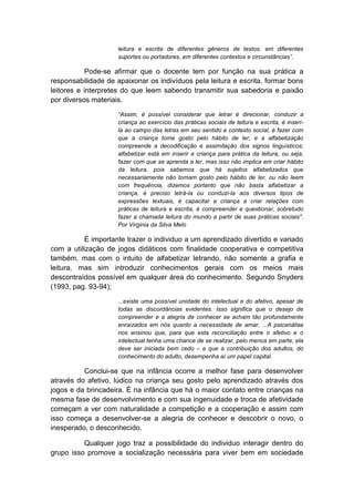 leitura e escrita de diferentes gêneros de textos, em diferentes suportes ou portadores, em diferentes contextos e circunstâncias”. Pode-se afirmar que o docente tem por função na sua prática a responsabilidade de apaixonar os indivíduos pela leitura e escrita, formar bons leitores e interpretes do que leem sabendo transmitir sua sabedoria e paixão por diversos materiais. “Assim, é possível considerar que letrar é direcionar, conduzir a criança ao exercício das práticas sociais de leitura e escrita, é inseri- la ao campo das letras em seu sentido e contexto social, é fazer com que a criança tome gosto pelo hábito de ler, e a alfabetização compreende a decodificação e assimilação dos signos linguísticos; alfabetizar está em inserir a criança para prática da leitura, ou seja, fazer com que se aprenda a ler, mas isso não implica em criar hábito da leitura, pois sabemos que há sujeitos alfabetizados que necessariamente não tomam gosto pelo hábito de ler, ou não leem com frequência, dizemos portanto que não basta alfabetizar a criança, é preciso letrá-la ou conduzi-la aos diversos tipos de expressões textuais, é capacitar a criança a criar relações com práticas de leitura e escrita, é compreender e questionar, sobretudo fazer a chamada leitura do mundo a partir de suas práticas sociais". Por Virginia da Silva Melo É importante trazer o individuo a um aprendizado divertido e variado com a utilização de jogos didáticos com finalidade cooperativa e competitiva também, mas com o intuito de alfabetizar letrando, não somente a grafia e leitura, mas sim introduzir conhecimentos gerais com os meios mais descontraídos possível em qualquer área do conhecimento. Segundo Snyders (1993, pag. 93-94); ...existe uma possível unidade do intelectual e do afetivo, apesar de todas as discordâncias evidentes. Isso significa que o desejo de compreender e a alegria de conhecer se acham tão profundamente enraizados em nós quanto a necessidade de amar, ...A psicanálise nos ensinou que, para que esta reconciliação entre o afetivo e o intelectual tenha uma chance de se realizar, pelo menos em parte, ela deve ser iniciada bem cedo – e que a contribuição dos adultos, do conhecimento do adulto, desempenha aí um papel capital. Conclui-se que na infância ocorre a melhor fase para desenvolver através do afetivo, lúdico na criança seu gosto pelo aprendizado através dos jogos e da brincadeira. É na infância que há o maior contato entre crianças na mesma fase de desenvolvimento e com sua ingenuidade e troca de afetividade começam a ver com naturalidade a competição e a cooperação e assim com isso começa a desenvolver-se a alegria de conhecer e descobrir o novo, o inesperado, o desconhecido. Qualquer jogo traz a possibilidade do individuo interagir dentro do grupo isso promove a socialização necessária para viver bem em sociedade  