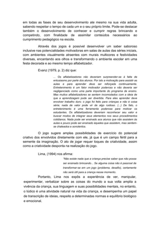 em todas as fases de seu desenvolvimento ate mesmo na sua vida adulta, sabendo respeitar o tempo de cada um e o seu próprio limite. Pode-se destacar também o desenvolvimento de conhecer e cumprir regras brincando e competindo, com finalidade de assimilar conteúdos necessários ao cumprimento pedagógico na escola. Através dos jogos é possível desenvolver um saber saboroso inclusive nas potencialidades motivadoras em salas de aulas das séries iniciais, com ambientes visualmente atraentes com murais multicores e festividades diversas, encantando aos olhos e transformando o ambiente escolar em uma festa decorada e ao mesmo tempo alfabetizador. Evanz (1979, p. 2) diz que: ... Os alfabetizadores não deveriam surpreender-se à falta de entusiasmo por parte dos alunos. Por isto a motivação para assistir as aulas e para aprender deve ser reforçada continuamente. Entretenimento é um fator motivador poderoso e não deveria ser negligenciado como uma parte importante do programa de ensino. Mas muitos alfabetizadores se sentem incomodados com a ideia de que a aprendizagem pode ser divertida. Para eles aprender deve envolver trabalho duro; o jogo foi feito para crianças e não é coisa séria; nada de valor pode vir de algo ruidoso. (...) De fato, o entretenimento é uma ferramenta poderosa para motivar os estudantes. Os alfabetizadores deveriam reconhecer seu valor e buscar modos de integrar seus elementos nos seus procedimentos cotidianos. Nada pode ser ensinado aos alunos que não assistem às aulas e pouco pode ser ensinado àqueles que assistem, mas sentem- se chateados e sonolentos. O jogo sugere amplas possibilidades de exercício do potencial criativo dos envolvidos diretamente com ele, já que é um campo fértil para a semente da imaginação. O ato de jogar requer toques de criatividade, assim como a criatividade desponta na realização do jogo. Lima, (1994) nos afirma: “Não existe nada que a criança precise saber que não possa ser ensinado brincando... Se alguma coisa não é passível de transformar-se em um jogo (problema, desafio), certamente não será útil para a criança nesse momento. Portanto, Lima nos expôs a experiência de ver, manipular, experimentar, verbalizar sobre as coisas do mundo a sua volta amplia a vivência da criança, sua linguagem e suas possibilidades mentais, no entanto, o lúdico é uma atividade natural na vida da criança, e desempenha um papel de transcrição de ideias, respeito a determinadas normas e equilíbrio biológico e emocional. 
 