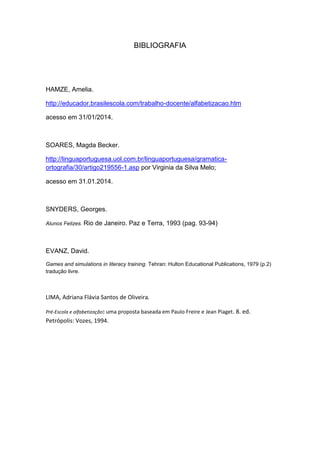 BIBLIOGRAFIA 
HAMZE, Amelia. 
http://educador.brasilescola.com/trabalho-docente/alfabetizacao.htm 
acesso em 31/01/2014. 
SOARES, Magda Becker. 
http://linguaportuguesa.uol.com.br/linguaportuguesa/gramatica- ortografia/30/artigo219556-1.asp por Virginia da Silva Melo; 
acesso em 31.01.2014. 
SNYDERS, Georges. 
Alunos Felizes. Rio de Janeiro. Paz e Terra, 1993 (pag. 93-94) 
EVANZ, David. 
Games and simulations in literacy training. Tehran: Hulton Educational Publications, 1979 (p.2) tradução livre. 
LIMA, Adriana Flávia Santos de Oliveira. Pré-Escola e alfabetização: uma proposta baseada em Paulo Freire e Jean Piaget. 8. ed. Petrópolis: Vozes, 1994. 
