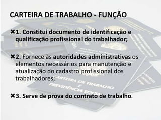 CARTEIRA DE TRABALHO - FUNÇÃO
1. Constitui documento de identificação e
qualificação profissional do trabalhador;
2. Fornece às autoridades administrativas os
elementos necessários para manutenção e
atualização do cadastro profissional dos
trabalhadores;
3. Serve de prova do contrato de trabalho.
 