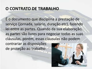 O CONTRATO DE TRABALHO
É o documento que disciplina a prestação de
serviço (jornada, salário, duração etc), fazendo
lei entre as partes. Quando da sua elaboração,
as partes são livres para negociar todas as suas
cláusulas, porém, essas cláusulas não podem
contrariar as disposições
de proteção ao trabalho.
 