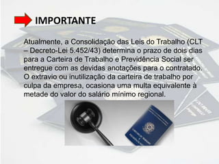 IMPORTANTE
Atualmente, a Consolidação das Leis do Trabalho (CLT
– Decreto-Lei 5.452/43) determina o prazo de dois dias
para a Carteira de Trabalho e Previdência Social ser
entregue com as devidas anotações para o contratado.
O extravio ou inutilização da carteira de trabalho por
culpa da empresa, ocasiona uma multa equivalente à
metade do valor do salário mínimo regional.
 