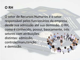 O RH
O setor de Recursos Humanos é o setor
responsável pelos funcionários da empresa,
desde sua admissão até sua demissão. O RH,
como é conhecido, possui, basicamente, três
setores com atribuições
distintas: admissão,
controle/manutenção
e demissão.
 