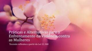 Práticas e Alternativas para o
Enfrentamento da Violência contra
as Mulheres
Tecendo reflexões a partir da Lei 11.340
 