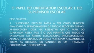 O PAPEL DO ORIENTADOR ESCOLAR E DO
SUPERVISOR ESCOLAR
FASE CRIATIVA :
A SUPERVISÃO ESCOLAR PASSA A TER COMO PRINCIPAL
FINALIDADE O APRIMORAMENTO DE TODO O PROCESSO ENSINO-
APRENDIZAGEM. DEVE –SE RESSALTAR QUE O PAPEL DO
SUPERVISOR NESSA FASE É O DOE PERMITIR QUE TODOS OS
ENVOLVIDOS NO ÂMBITO EDUCACIONAL (PROFESSORES,PAIS,
ALUNOS, FUNCIONÁRIOS EM GERAL) PARTICIPEM ATIVAMENTE DE
TODAS AS DECISÕES, NO SENTIDO DE UM TRABALHO
COOPERATIVO E DEMOCRÁTICO.
 