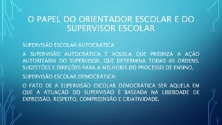 O PAPEL DO ORIENTADOR ESCOLAR E DO
SUPERVISOR ESCOLAR
SUPERVISÃO ESCOLAR AUTOCRÁTICA :
A SUPERVISÃO AUTOCRÁTICA É AQUELA QUE PRIORIZA A AÇÃO
AUTORITÁRIA DO SUPERVISOR, QUE DETERMINA TODAS AS ORDENS,
SUGESTÕES E DIREÇÕES PARA A MELHORIS DO PROCESSO DE ENSINO,
SUPERVISÃO ESCOLAR DEMOCRÁTICA:
O FATO DE A SUPERVISÃO ESCOLAR DEMOCRÁTICA SER AQUELA EM
QUE A ATUAÇÃO DO SUPERVISÃO É BASEADA NA LIBERDADE DE
EXPRESSÃO, RESPEITO, COMPREENSÃO E CRIATIVIDADE.
 