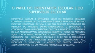 O PAPEL DO ORIENTADOR ESCOLAR E DO
SUPERVISOR ESCOLAR
• SUPERVISÃO ESCOLAR É ENTENDIDA COMO UM PROCESSO DINÂMICO,
CONTÍNUO E SISTEMÁTICO. O SUPERVISOR É UM DOS PRINCIPAIS LÍDERES DO
PROCESSO EDUCATIVO, OU SEJA, É UM DOS GRANDES RESPONSÁVEIS PEL
MELHORIA DO PROCESSO ENSINO-APRENDIZAGEM. O SUPERVISOR É
CONCEBIDO COMO UM PROFISSIONAL QUE TEM A FUNÇÃO DE " ORIENTAR E
DE DAR ASSISTÊNCIA"AOS EDUCADORES MEDIANTE TODOS OS ASPECTOS,
SEJAM EDUCACIONAIS, PEDAGÓGICOS,COMO TAMBÉM SOCIAIS. O PAPEL
PRIMORDIAL DO SUPERVISOR ESCOLAR É O DE SER O MEDIADOR E
COLOBORADOR DAS ATIVIDADES EDUCATIVAS DESENVOLVIDAS PELO
PROFESSOR. O SUPERVISOR É AQUELE QUE ORIENTA, APRENDE E
ENSINA,TORNANDO-SE UM PARCEIRO NO PROCESSO EDUCATIVO.
 