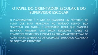 O PAPEL DO ORIENTADOR ESCOLAR E DO
SUPERVISOR ESCOLAR
O PLANEJAMENTO É O ATO DE ELABORAR UM "ROTEIRO" DE
TUDO QUE SERÁ REALIZADO NO PERÍODO LETIVO, SEJA
SEMESTRAL OU ANUAL. É NECESSÁRIO DIZER QUE PLANEJAR
SIGNIFICA ANALISAR UMA DADA REALIDADE SOBRE AS
CONDIÇÕES EXISTENTES, E PREVER AS FORMAS ALTERNATIVAS DE
AÇÃO PAARA SUPERAR AS DIFICULDADES BUSCANDO ALCANÇAR
OS OBJETIVOS PROPOSTOS.
 
