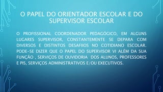 O PAPEL DO ORIENTADOR ESCOLAR E DO
SUPERVISOR ESCOLAR
O PROFISSIONAL COORDENADOR PEDAGÓGICO, EM ALGUNS
LUGARES SUPERVISOR, CONSTANTEMENTE SE DEPARA COM
DIVERSOS E DISTINTOS DESAFIIOS NO COTIDIANO ESCOLAR.
PODE-SE DIZER QUE O PAPEL DO SUPERVISOR VI ALÉM DA SUA
FUNÇÃO , SERVIÇOS DE OUVIDORIA DOS ALUNOS, PROFESSORES
E PIS, SERVIÇOS ADMINISTRATIVOS E/OU EXECUTIVOS.
 