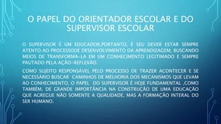 O PAPEL DO ORIENTADOR ESCOLAR E DO
SUPERVISOR ESCOLAR
O SUPERVISOR É UM EDUCADOR,PORTANTO, É SEU DEVER ESTAR SEMPRE
ATENTO AO PROCESSODE DESENVOLVIMENTO DA APRENDIZAGEM, BUSCANDO
MEIOS DE TRANSFORMA-LA EM UM CONHECIMENTO LEGITIMADO E SEMPRE
PAUTADO PELA AÇÃO-REFLEXÃO.
COMO SUJEITO RESPONSÁVEL PELO PROCESSO DE TRAZER ACONTECER E SE
NECESSÁRIO BUSCAR CAMINHOS DE MELHORIA DOS MECANISMOS QUE LEVAM
AO CONHECIMENTO, O PAPEL DO SUPERVISOR É HOJE FUNDAMENTAL ,COMO
TAMBÉM, DE GRANDE IMPORTÂNCIA NA CONSTRUÇÃO DE UMA EDUCAÇÃO
QUE AGREGUE NÃO SOMENTE A QUALIDADE, MAS A FORMAÇÃO INTERAL DO
SER HUMANO.
 