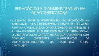 PEDAGÓGICO E O ADMINISTRATIVO NA
AÇÃO SUPERVISORA
• A RELAÇÃO ENTRE O ADMINISTRATIVO EO PEDAGÓGICO NA
ABORDAGEM DA SOCIOLOGIAPARA O CAMPO DA EDUCAÇÃO,
RETRATA A POLARIZAÇÃO, O ANTOGONISMO DE INTERESSES E
A LUTA DO PODER. ALÉM DOS PROBLEMAS DE ORDEM SOCIAL,
O DIRETOR ESCOLAR DA REDE PÚBLICA LIDA DIARAMENTE COM
CONFLITOS (DIFERENTES MANIFESTAÇÕES DE
VIOLÊNCIA),DECORRENTES DA ESTRUTURA SOCIAL
CAPITALISTA.
 