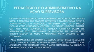 PEDAGÓGICO E O ADMINISTRATIVO NA
AÇÃO SUPERVISORA
OS ESTUDOS DEDICADOS AO TEMA CONFIRMAM QUE A GESTÃO ESCOLAR NO
BRASIL É MARCADA POR PRÁTICAS DISTANTES E FRAGMENTADAS ENTRE O
ADMINISTRATIVO E O PEDAGÓGICO, UM DILEMA QUE TEM O DIRETOR
ESCOLAR COMO PERSONAGEM CENTRAL ; OS ESTUDOS INDICAM ,TAMBÉM,
QUE RESULTADOS ADVINDOS DA PESQUISA CIENTÍFICA DEVEM SER
APROPRIADOS PELOS PROFISSIONAIS DA EDUCAÇÃO, EM PARTICULAR O
DIRETOR ESCOLAR DE MODO A AUXILIAREM NESTA QUESTÃO EM SEU
COTIDIANO.
AÇÃO PEDAGÓGICA DO DIRETOR DA ESCOLA, NO COTIDIANO ESCOLA, FOI
OUTRO TEMA QUE PERMEOU VÁRIOS MOMENTOS DA DISCUSSÃO. FORAM
APONTADAS TRÊS DIMENSÕES PARA A AÇÃO PEDAGÓGICA NA ESCOLA: A
ORGANIZACIONAL, A POLÍTICA E A PRÁTICA.
 