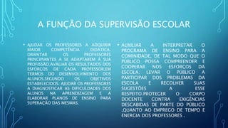 A FUNÇÃO DA SUPERVISÃO ESCOLAR
• AJUDAR OS PROFESSORES A ADQUIRIR
MAIOR COMPETÊNCIA DIDÁTICA.
ORIENTAR OS PROFESSORES
PRINCIPIANTES A SE ADAPTAREM À SUA
PROFISSÃO.AVALIAR OS RESULTADOS DOS
ESFORÇOS DE CADA PROFESSOR,EM
TERMOS DO DESENVOLVIMENTO DOS
ALUNOS,SEGUNDO OS OBJETIVOS
ESTABELECIDOS. AJUDAR OS PROFESSORES
A DIAGNOSTICAR AS DIFICULDADES DOS
ALUNOS NA APRENDIZAGEM E A
ELABORAR PLANOS DE ENSINO PARA
SUPERAÇÃO DAS MESMAS.
• AUXILIAR A INTERPRETAR O
PROGRAMA DE ENSINO PARA A
COMINIDADE, DE TAL MODO QUE O
PÚBLICO POSSA COMPREENDER E
COOPERAR NOS ESFORÇOS DA
ESCOLA. LEVAR O PÚBLICO A
PARTICIPAR DOS PROBLEMAS DA
ESCOLA E RECOLHER SUAS
SUGESTÕES A ESSE
RESPEITO.PROTEGER O CORPO
DOCENTE CONTRA EXIGÊNCIAS
DESCABIDAS DE PARTE DO PÚBLICO
,QUANTO AO EMPREGO DE TEMPO E
ENERGIA DOS PROFESSORES .
 