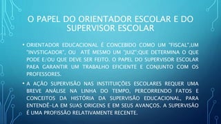 O PAPEL DO ORIENTADOR ESCOLAR E DO
SUPERVISOR ESCOLAR
• ORIENTADOR EDUCACIONAL É CONCEBIDO COMO UM "FISCAL",UM
"INVSTIGADOR", OU ATÉ MESMO UM "JUIZ";QUE DETERMINA O QUE
PODE E/OU QUE DEVE SER FEITO. O PAPEL DO SUPERVISOR ESCOLAR
PAEA GARANTIR UM TRABALHO EFICIENTE E CONJUNTO COM OS
PROFESSORES.
• A AÇÃO SUPERVISÃO NAS INSTITUIÇÕES ESCOLARES REQUER UMA
BREVE ANÁLISE NA LINHA DO TEMPO, PERCORRENDO FATOS E
CONCEITOS DA HISTÓRIA DA SUPERVISÃO EDUCACIONAL, PARA
ENTENDÊ-LA EM SUAS ORIGENS E EM SEUS AVANÇOS. A SUPERVISÃO
É UMA PROFISSÃO RELATIVAMENTE RECENTE.
 