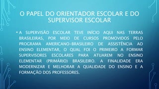 O PAPEL DO ORIENTADOR ESCOLAR E DO
SUPERVISOR ESCOLAR
• A SUPERVISÃO ESCOLAR TEVE INÍCIO AQUI NAS TERRAS
BRASILEIRAS, POR MEIO DE CURSOS PROMOVIDOS PELO
PROGRAMA AMERICANO-BRASILEIRO DE ASSISTÊNCIA AO
ENSINO ELEMENTAR, O QUAL FOI O PRIMEIRO A FORMAR
SUPERVISORES ESCOLARES PARA ATUAREM NO ENSINO
ELEMENTAR (PRIMÁRIO) BRASILEIRO. A FINALIDADE ERA
MODERNIZAR E MELHORAR A QUALIDADE DO ENSINO E A
FORMAÇÃO DOS PROFESSORES.
 