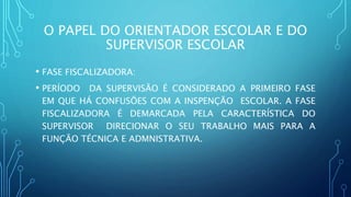 O PAPEL DO ORIENTADOR ESCOLAR E DO
SUPERVISOR ESCOLAR
• FASE FISCALIZADORA:
• PERÍODO DA SUPERVISÃO É CONSIDERADO A PRIMEIRO FASE
EM QUE HÁ CONFUSÕES COM A INSPENÇÃO ESCOLAR. A FASE
FISCALIZADORA É DEMARCADA PELA CARACTERÍSTICA DO
SUPERVISOR DIRECIONAR O SEU TRABALHO MAIS PARA A
FUNÇÃO TÉCNICA E ADMNISTRATIVA.
 