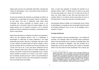 registra aquilo que teve uma contribuição interiorizada, composta pelo

Assim, ao fazer essa regressão na formação dos docentes há um

contexto da aprendizagem. É isso o que explica a força do tempo em

propósito explícito: refletir . A reflexão sobre um tempo em que ainda

um determinado relato.

não havia preocupação com o tempo. De um tempo que de tanto se

2

somar com outros chegou ao hoje. Olhar para esse tempo com o
Os doze anos escolares são influentes na composição da infância, da

propósito reflexivo é um exercício que faz mais sentido se houver um

adolescência e na assimilação dos preceitos culturais e padronizados

fato determinante. E nesse caso, esse fato é a formação docente.

da fase adulta. Pois bem, é exatamente nesse tempo dessa
composição que somos submetidos ao processo escolar e nos

Duas perguntas aditivas à reflexão: há a compreensão de que o tempo

envolvemos com a vida escolar. Nossa e de nossos colegas, com uma

de aprendizagem (na condição de aluno da educação básica) faz parte

relação estranha com os conteúdos curriculares e com a constante

da formação profissional? Como se dá o rito de passagem entre o

presença de diversos professores que desfilam a uniformidade de seu

aprender e o ensinar?

figurino e suas posturas.
Formação profissional
Nesse tempo aprendemos os conteúdos curriculares, mas aprendemos,
mesmo que não estejamos atentos a isso, é a metodologia. A

E então foi superado o tempo da educação básica e, com a latência da

aprendizagem do saber-fazer de nossos professores é uma carga

juventude, uma imposição: defina uma profissão! Alguns professores

transportada para sempre. Seja para a reprodução, seja para a crítica

podem tomar essa decisão ainda no período da educação básica. São

ou para a reflexão que poderá implicar em alguma mudança. O fato é

aqueles com formação em Magistério. Hoje essa formação não é

que são marcantes não só os conteúdos que nos são transmitidos, mas

predominante, ainda que seja admissível para a prática na educação

a forma como isso se dá. E mais, para alguns professores torna-se

infantil e nos anos iniciais do ensino fundamental. Para a maioria, aqui

difícil o desapego àquele tempo. Refiro-me aqueles professores, por
exemplo, que cultuam a mesma forma de preparação de aula, a mesma

2

postura autoritária na relação com os alunos e que nutrem o mesmo
tipo de avaliação. Aqueles para quem o saber é uma peculiaridade do
professor, que tratam os alunos como meros receptores e que aplicamlhes uma punição através da avaliação.

2

De acordo com Saviani (1996, p.16), “a palavra vem do verbo latino “Reflectere" que
significa "voltar atrás". É, pois, um re-pensar, ou seja, um pensamento em segundo
grau. Poderíamos, pois, dizer: se toda reflexão é pensamento, nem todo pensamento
é reflexão. Esta é um pensamento consciente de si mesmo, capaz de se avaliar, de
verificar o grau de adequação que mantém com os dados objetivos, de medir-se com
o real. Pode aplicar-se as impressões e opiniões, aos conhecimentos científicos e
técnicos, interrogando-se sobre o seu significado. Refletir é o ato de retomar,
reconsiderar os dados disponíveis, revisar, vasculhar numa busca constante de
significado. E examinar detidamente, prestar atenção, analisar com cuidado”.

 