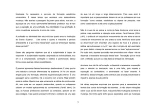 focalizada, foi necessário o percurso da formação acadêmica

de aula há um longo e largo distanciamento. Para esse autor é

universitária. É nesse tempo que acontece uma extraordinária

importante que os pesquisadores deixem de ver os professores em sua

mudança. Não apenas a passagem de jovem para adulto, mas sim, a

formação “como cobaias, estatísticas ou objetos de pesquisa, mas

aquisição de uma nova e permanente identidade: professor. Isso é mais

como colaboradores e até como co-pesquisadores”.

que a aquisição de uma profissão. Sua identidade é sua profissão. É
Não é o caso de se esticar a corda da falsa dicotomia entre teoria e

como o sujeito se apresenta, é como ele é visto.

prática, mas possibilitar a interação entre ambas. Para Deleuze (2004,
A profissão e a identidade têm seu início nos quatro anos na Instituição

p.41), “a prática é um conjunto de revezamentos de uma teoria a outra e

de Ensino Superior.

Citei acima o quanto é marcante o período

a teoria um revezamento de uma prática a outra. Nenhuma teoria pode

antecedente. E o que marca nessa fase? Quais as lembranças trazidas

se desenvolver sem encontrar uma espécie de muro e é preciso a

desse período?

prática para atravessar o muro”. Isso não é simples de ser assimilado
por quem detém o desejo de apenas teorizar ou fazer “aplicacionismos”.

Essas são perguntas objetivas que só a subjetividade é capaz de

Por outro lado, àqueles que estão mais envolvidos com o fazer não se

responder. A subjetividade respeita a expressão da individualidade, traz

dispensa a necessária teorização desse fazer. Teorização que se inicia

em si a complexidade, contrapõe o estático e padronizado. Dessa

com a reflexão, que por sua vez afasta a tentação da rotinização.

forma, posso apenas indicar possibilidades.
Acontece que não há na formação profissional a necessária preparação
É possível apresentar fatores favoráveis e desfavoráveis. É claro que há

para a reflexão ou teorização. Isso é uma falha, pois impede a

uma estrutura curricular diferenciada na academia. Ali há um estudo

exposição ao contraditório, à adversidade no fazer docente. A

dirigido para uma formação, diferente da generalização anterior. É uma

deficiência dessa formação pode contribuir para a baixa produtividade e

passagem para o científico. Há o encontro com a teoria. Mas também

impedir o alcance da auto-estima.

existe a prática. Mesmo que seja unicamente a prática dos professores.
Ah, isso pode ser um aspecto desfavorável, quando os professores

Há várias pesquisas empíricas que apontam para a necessidade de

utilizam um modelo aplicacionista do conhecimento (Tardif, idem). Ou

revisão dos cursos de formação de docentes. Já não faltam indicações

seja, os futuros professores assimilam os conteúdos, aplicam os em

sobre o que as IES devem fazer, mas ainda falta muito para acontecer a

seus estágios, mas quando precisam enfrentar o cotidiano de uma sala

mudança. De minha parte tenho pouca expectativa sobre as mudanças

3

 