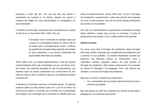 produzidas a partir das IES. Ora, não são elas que sentem a

prática. É pertinente lembrar Nóvoa (1995, p.26). Diz ele: “A formação

necessidade de mudança e, no entanto, aqueles que querem a

de professores é, provavelmente, a área mais sensível das mudanças

mudança são frágeis em suas argumentações ou demagógicos em

em curso no setor educativo: aqui não se formam apenas profissionais;

suas proposições.

aqui produz-se uma profissão”.

O Ministério da Educação, responsável pela manutenção e/ou controle

Sim, mas se a insensibilidade for predominante é necessária uma ação

da IES diz em um documento (MEC, 2008, p.08), que

efetiva (eficiente e eficaz) para provocar as mudanças. O ponto de
partida pode ser as escolas; o foco, a prática reflexiva dos docentes.

A formação inicial e continuada do professor exige que
Saberes docentes

o parque de universidades públicas se volte (e não dê
as costas) para a educação básica. Assim, a melhora
da qualidade da educação básica depende da formação

Há, acima, uma crítica à formação dos professores. Nessa formação

de seus professores, o que decorre diretamente das

deve estar contida a aquisição das competências dos professores para

oportunidades oferecidas aos docentes.

o exercício de sua profissão. Os saberes disciplinares (aqueles que
pertencem

aos

diferentes

campos

do

conhecimento,

como

a

Schön (2000, p.20), ao analisar especificamente a crise das escolas

matemática, literatura, geografia, história, etc) está presente na

profissionalizantes dentro das universidades, diz que “nos últimos anos,

formação dos professores. Além desses conhecimentos há a produção

tem havido uma crescente percepção de que os pesquisadores, que

da ciência da Educação e da pedagogia. Enfim, são saberes que

deveriam suprir as escolas profissionais com conhecimento útil, têm

compõem o currículo da formação dos professores.

cada vez menos a dizer a respeito de algo que os profissionais possam
Mas qual é a crítica? A resposta dos professores é:

considerar útil”.

−
A deficiência na formação repercute na atividade escolar. Os gestores

Ah, a universidade não nos prepara suficientemente bem para o
exercício da profissão.

escolares sabem que não poderão contar com o que há de melhor. Da
mesma forma, sabem os docentes que conviverão com a precariedade

Mas não prepara em quê? Nos conteúdos das ciências de educação e

da formação e que a estratégia para a superação é a reflexão sobre sua

pedagogia ou nos conteúdos disciplinares?

4

 