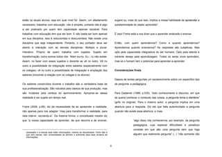 estão os atuais alunos, seja em qual nível for. Assim, um afastamento

sugere ou, mais do que isso, implica a nossa habilidade de apreender a

necessário: trabalhar com educação não é simples, portanto não é algo

substantividade do objeto aprendido”.

a ser praticado por quem tem capacidade apenas razoável. Para
É isso! Freire está a nos dizer que o aprender antecede o ensinar.

trabalhar com educação tem que ser bom. E não basta ser bom apenas
em sua disciplina. Isso é reducionista e obscurantista. Não existe uma
disciplina que seja independente. Portanto, o seu portador deve ser

Então, com quem aprendemos? Como e quando aprendemos?

aberto à interação com as demais disciplinas. Múltiplo e plural.

Aprendemos quando ensinamos? As respostas são subjetivas. Mas

Interativo. Próprio de quem trabalha com sujeitos. Sujeito em

opto pela capacidade integradora do ser humano. Opto pela latente e

transformação, como somos todos nós. Nós= eu+tu. Eu – tu não existe.

inerente desejo pela aprendizagem. Todos os seres vivos aprendem,

Assim, no fazer com esses sujeitos o docente se vê no outro. Vê no

mas só o homem tem o potencial para aprender-a-aprender.

outro a possibilidade de integração entre saberes (especialmente com
Considerações finais

os colegas); vê no outro a possibilidade de integração e ampliação dos
saberes (incluindo a relação com os colegas e os alunos).

Depois de tantas perguntas um esclarecimento sobre um específico tipo
de pergunta: a pedagógica.

Os saberes construídos durante o trabalho são a verdadeira base de
sua profissionalização. São robustos pela clareza de sua produção, mas
são mutáveis pela certeza do aprimoramento. Apropriar-se dessa

Para Gadamer (1999, p.535), “todo conhecimento e discurso, em que

realidade é ser sujeito em tempo real.

se queira conhecer o conteúdo das coisas, a pergunta toma a dianteira”
(grifo no original). Para o mesmo autor, a pergunta implica em uma

Freire (2006, p.69), diz da necessidade de se apreender a realidade,

abertura para a resposta. Diz ele que falta autenticidade a pergunta

não apenas para nos adaptar “mas para transformar a realidade, para

quando não existe essa abertura, e mais,

nela intervir, recriando-a”. Da mesma forma, o conceituado mestre diz
“algo disso nós conhecemos, por exemplo, da pergunta

que “a nossa capacidade de aprender, de que decorre a de ensinar,

pedagógica, cuja especial dificuldade e paradoxo
consiste em que são uma pergunta sem que haja
necessário ir à escola para obter informações, mesmo as disciplinares. Outro fato é
que nem escola, nem universidades se abriram o suficiente para esse enxame de
informações.

alguém que realmente pergunte” (...) “não somente não

6

 