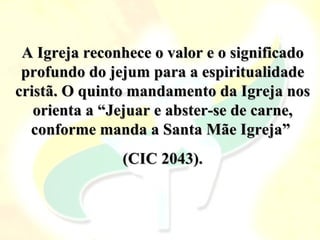 A Igreja reconhece o valor e o significado
 profundo do jejum para a espiritualidade
cristã. O quinto mandamento da Igreja nos
   orienta a “Jejuar e abster-se de carne,
  conforme manda a Santa Mãe Igreja”
               (CIC 2043).
 
