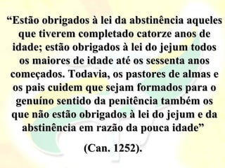 “Estão obrigados à lei da abstinência aqueles
   que tiverem completado catorze anos de
 idade; estão obrigados à lei do jejum todos
   os maiores de idade até os sessenta anos
 começados. Todavia, os pastores de almas e
 os pais cuidem que sejam formados para o
  genuíno sentido da penitência também os
 que não estão obrigados à lei do jejum e da
    abstinência em razão da pouca idade”
                (Can. 1252).
 
