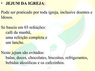 • JEJUM DA IGREJA: 

Pode ser praticado por toda igreja, inclusive doentes e 
Idosos.

Se baseia em 03 refeições: 
  café da manhã, 
  uma refeição completa e 
  um lanche. 

Neste jejum são evitados: 
  balas, doces, chocolates, biscoitos, refrigerantes, 
  bebidas alcoólicas e os cafezinhos.
 