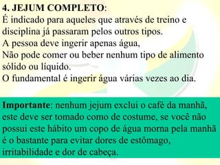 4. JEJUM COMPLETO: 
É indicado para aqueles que através de treino e 
disciplina já passaram pelos outros tipos. 
A pessoa deve ingerir apenas água,
Não pode comer ou beber nenhum tipo de alimento 
sólido ou líquido. 
O fundamental é ingerir água várias vezes ao dia.

Importante: nenhum jejum exclui o café da manhã, 
este deve ser tomado como de costume, se você não 
possui este hábito um copo de água morna pela manhã 
é o bastante para evitar dores de estômago, 
irritabilidade e dor de cabeça.
 